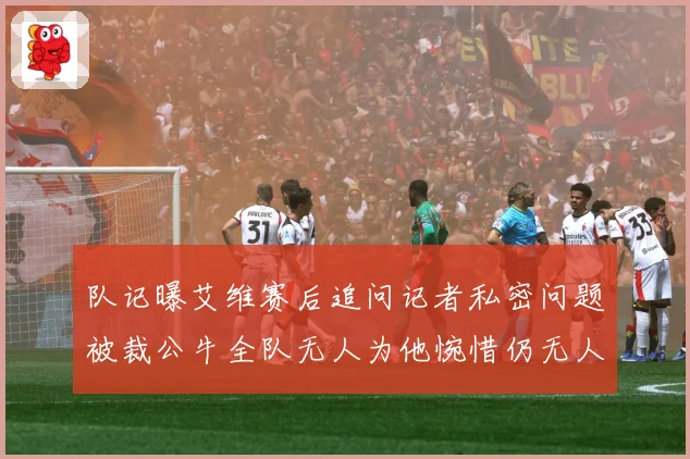 队记曝艾维赛后追问记者私密问题被裁公牛全队无人为他惋惜仍无人成长观察-深度解析