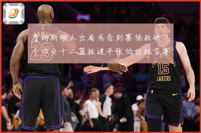詹姆斯湖人出局或告别赛场狂砍二十四分十二篮板追平张伯伦纪录赛场复盘-深度解析
