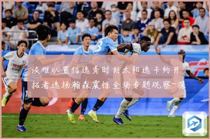 谈难以置信选秀时刻太阳选卡约开拓者选杨瀚森震惊全场专题观察-深度解析