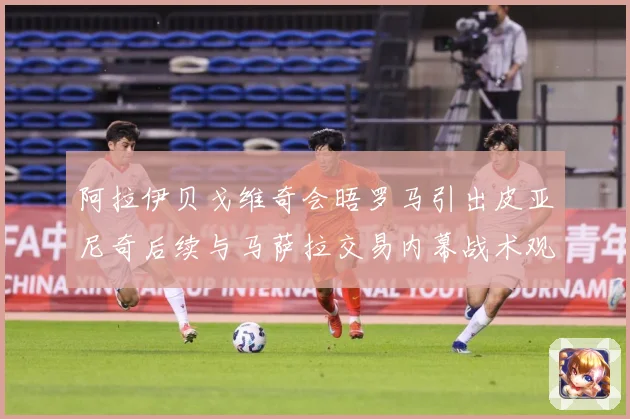 阿拉伊贝戈维奇会晤罗马引出皮亚尼奇后续与马萨拉交易内幕战术观察-深度解析