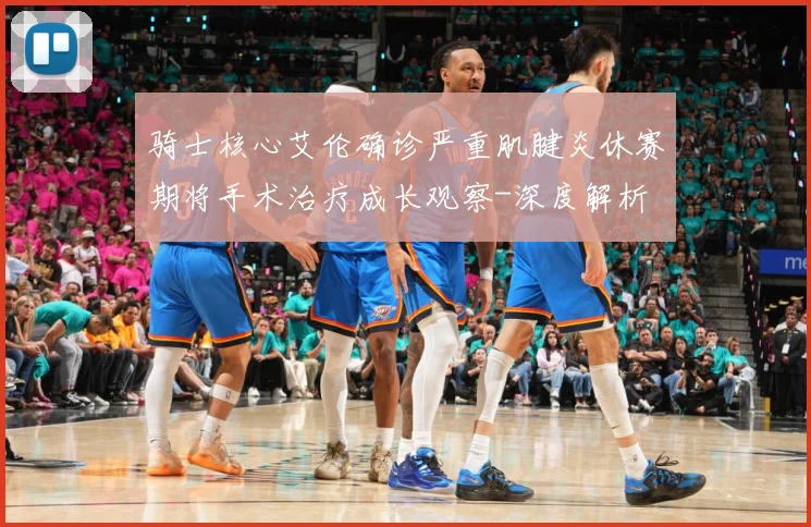 骑士核心艾伦确诊严重肌腱炎休赛期将手术治疗成长观察-深度解析