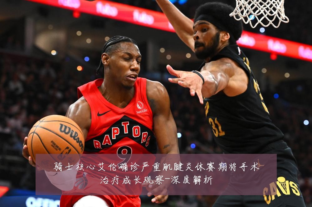 骑士核心艾伦确诊严重肌腱炎休赛期将手术治疗成长观察-深度解析