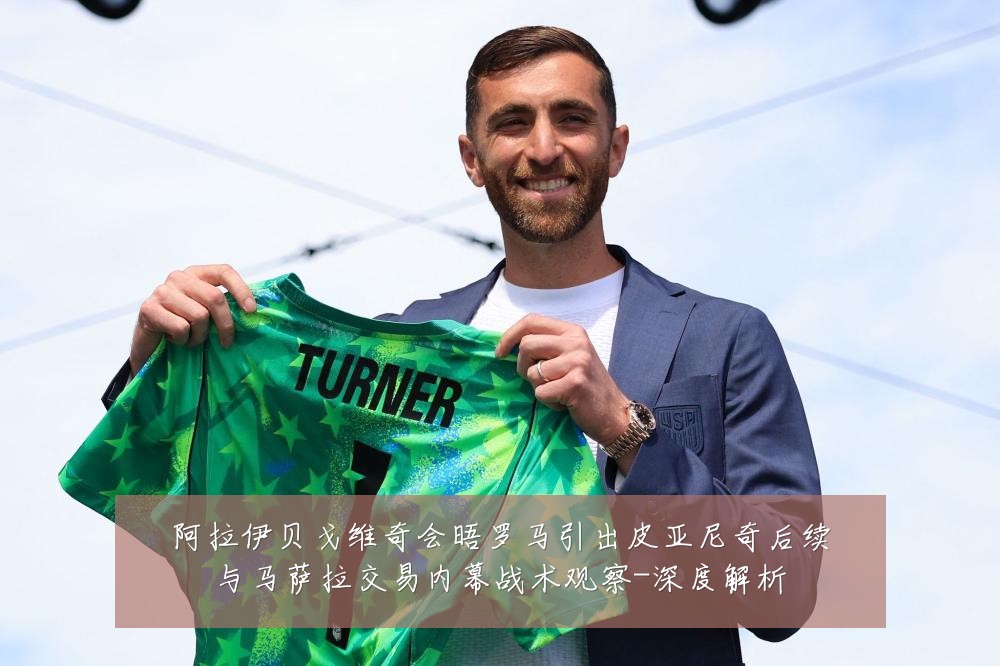 阿拉伊贝戈维奇会晤罗马引出皮亚尼奇后续与马萨拉交易内幕战术观察-深度解析